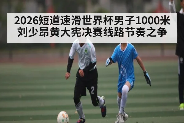 2026短道速滑世界杯男子1000米刘少昂黄大宪决赛线路节奏之争